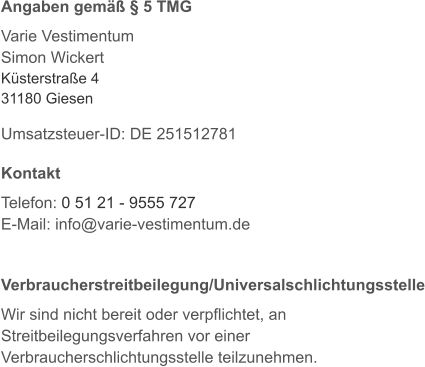 Angaben gemäß § 5 TMG  Varie Vestimentum Simon Wickert Küsterstraße 4 31180 Giesen  Umsatzsteuer-ID: DE 251512781  Kontakt  Telefon: 0 51 21 - 9555 727 E-Mail: info@varie-vestimentum.de   Verbraucherstreitbeilegung/Universalschlichtungsstelle  Wir sind nicht bereit oder verpflichtet, an Streitbeilegungsverfahren vor einer Verbraucherschlichtungsstelle teilzunehmen.