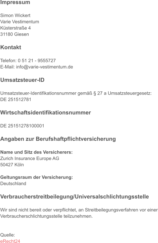 Impressum  Simon Wickert Varie Vestimentum Küsterstraße 4 31180 Giesen  Kontakt  Telefon: 0 51 21 - 9555727 E-Mail: info@varie-vestimentum.de  Umsatzsteuer-ID  Umsatzsteuer-Identifikationsnummer gemäß § 27 a Umsatzsteuergesetz: DE 251512781  Wirtschaftsidentifikationsnummer  DE 25151278100001  Angaben zur Berufshaftpflichtversicherung  Name und Sitz des Versicherers: Zurich Insurance Europe AG 50427 Köln  Geltungsraum der Versicherung: Deutschland  Verbraucherstreitbeilegung/Universalschlichtungsstelle  Wir sind nicht bereit oder verpflichtet, an Streitbeilegungsverfahren vor einer Verbraucherschlichtungsstelle teilzunehmen.   Quelle: eRecht24