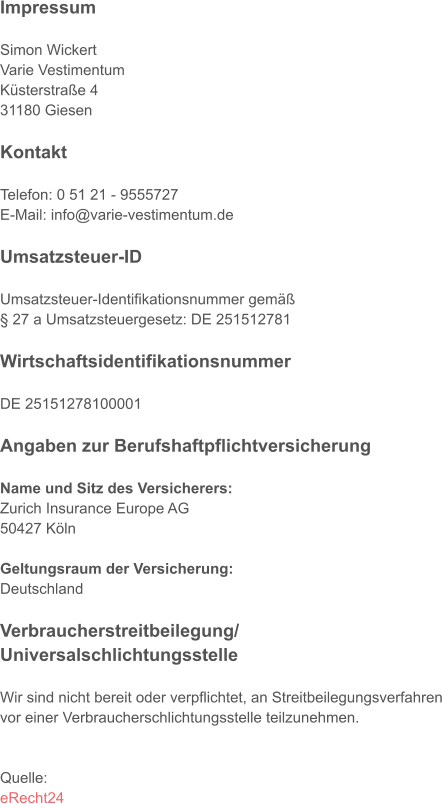 Impressum  Simon Wickert Varie Vestimentum Küsterstraße 4 31180 Giesen  Kontakt  Telefon: 0 51 21 - 9555727 E-Mail: info@varie-vestimentum.de  Umsatzsteuer-ID  Umsatzsteuer-Identifikationsnummer gemäß § 27 a Umsatzsteuergesetz: DE 251512781  Wirtschaftsidentifikationsnummer  DE 25151278100001  Angaben zur Berufshaftpflichtversicherung  Name und Sitz des Versicherers: Zurich Insurance Europe AG 50427 Köln  Geltungsraum der Versicherung: Deutschland  Verbraucherstreitbeilegung/ Universalschlichtungsstelle  Wir sind nicht bereit oder verpflichtet, an Streitbeilegungsverfahren vor einer Verbraucherschlichtungsstelle teilzunehmen.   Quelle: eRecht24